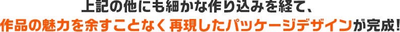 上記の他にも細かな作り込みを経て、作品の魅力を余すことなく再現したパッケージデザインが完成！