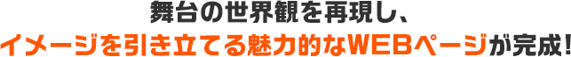 舞台の世界観を再現し、イメージを引き立てる魅力的なWEBページが完成！