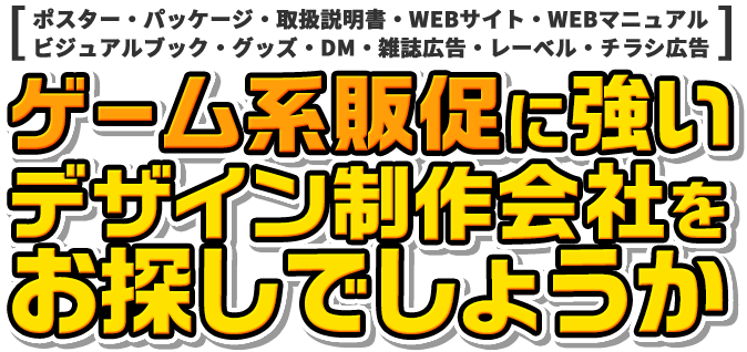 [ポスター・パッケージ・取扱説明書・WEBサイト・WEBマニュアル・ビジュアルブック・グッズ・DM・雑誌広告・レーベル・チラシ広告] ゲーム系販促に強いデザイン制作会社をお探しでしょうか